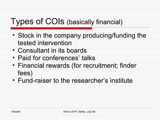Types of COIs  (basically financial) Stock in the company producing/funding the tested intervention Consultant in its boards Paid for conferences’ talks Financial rewards (for recruitment; finder fees) Fund-raiser to the researcher’s institute Ghaiath Ethics of Pt. Safety, July 08.  