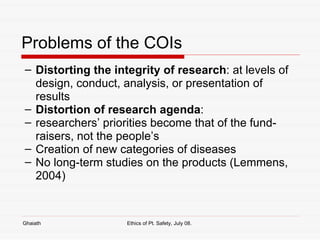 Problems of the COIs Distorting the integrity of research : at levels of design, conduct, analysis, or presentation of results Distortion of research agenda :  researchers’ priorities become that of the fund-raisers, not the people’s Creation of new categories of diseases No long-term studies on the products (Lemmens, 2004) Ghaiath Ethics of Pt. Safety, July 08.  