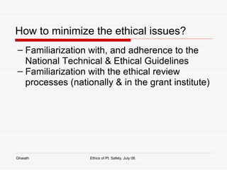 How to minimize the ethical issues? Familiarization with, and adherence to the National Technical & Ethical Guidelines Familiarization with the ethical review processes (nationally & in the grant institute) Ghaiath Ethics of Pt. Safety, July 08.  