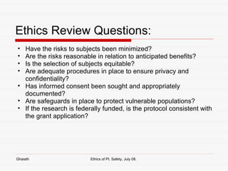 Ethics Review Questions: Have the risks to subjects been minimized? Are the risks reasonable in relation to anticipated benefits? Is the selection of subjects equitable? Are adequate procedures in place to ensure privacy and confidentiality? Has informed consent been sought and appropriately documented? Are safeguards in place to protect vulnerable populations? If the research is federally funded, is the protocol consistent with the grant application? Ghaiath Ethics of Pt. Safety, July 08.  