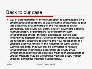 Back to our case Dr. B, a psychiatrist in private practice, is approached by a pharmaceutical company to assist with a clinical trial to test the efficiency of a new drug in the treatment of acute psychosis. The study will enroll acutely psychotic patients with no history of psychosis (or of treatment with antipsychotic drugs) through physicians' clinics and emergency departments. Patients enrolled in the study will be randomly assigned to receive the new medication or a placebo and will remain in the hospital for eight weeks. During this time, they will not be permitted to receive antipsychotic medication other than the study drug. Informed consent will be obtained from each participant or proxy. Patients may be withdrawn from the study if their medical condition worsens substantially.  Ghaiath Ethics of Pt. Safety, July 08.  