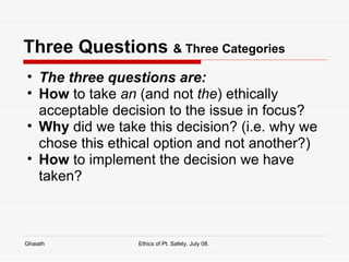 Three Questions  & Three Categories The three questions are: How  to take  an  (and not  the ) ethically acceptable decision to the issue in focus? Why  did we take this decision? (i.e. why we chose this ethical option and not another?) How  to implement the decision we have taken?  Ghaiath Ethics of Pt. Safety, July 08.  