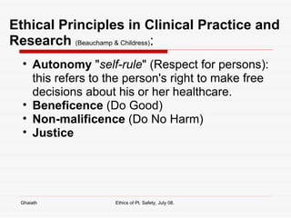 Ethical Principles in Clinical Practice and Research   (Beauchamp & Childress) : Autonomy  " self-rule " (Respect for persons): this refers to the person's right to make free decisions about his or her healthcare.  Beneficence  (Do Good) Non-malificence  (Do No Harm) Justice   Ghaiath Ethics of Pt. Safety, July 08.  