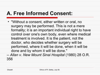 A. Free Informed Consent: "Without a consent, either written or oral, no surgery may be performed. This is not a mere formality; it is an important individual right to have control over one's own body, even where medical treatment is involved. It is the patient, not the doctor, who decides whether surgery will be performed, where it will be done, when it will be done and by whom it will be done."   -- Allan v. New Mount Sinai Hospital  (1980) 28 O.R. 356 Ghaiath Ethics of Pt. Safety, July 08.  
