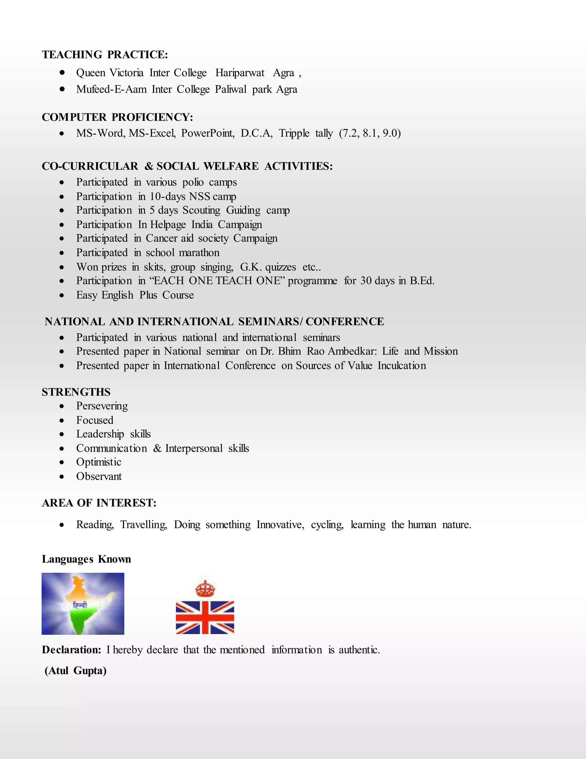 TEACHING PRACTICE:
 Queen Victoria Inter College Hariparwat Agra ,
 Mufeed-E-Aam Inter College Paliwal park Agra
COMPUTER PROFICIENCY:
 MS-Word, MS-Excel, PowerPoint, D.C.A, Tripple tally (7.2, 8.1, 9.0)
CO-CURRICULAR & SOCIAL WELFARE ACTIVITIES:
 Participated in various polio camps
 Participation in 10-days NSS camp
 Participation in 5 days Scouting Guiding camp
 Participation In Helpage India Campaign
 Participated in Cancer aid society Campaign
 Participated in school marathon
 Won prizes in skits, group singing, G.K. quizzes etc..
 Participation in “EACH ONE TEACH ONE” programme for 30 days in B.Ed.
 Easy English Plus Course
NATIONAL AND INTERNATIONAL SEMINARS/ CONFERENCE
 Participated in various national and international seminars
 Presented paper in National seminar on Dr. Bhim Rao Ambedkar: Life and Mission
 Presented paper in International Conference on Sources of Value Inculcation
STRENGTHS
 Persevering
 Focused
 Leadership skills
 Communication & Interpersonal skills
 Optimistic
 Observant
AREA OF INTEREST:
 Reading, Travelling, Doing something Innovative, cycling, learning the human nature.
Languages Known
Declaration: I hereby declare that the mentioned information is authentic.
(Atul Gupta)
 