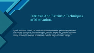 Click to edit Master title style
1
Intrinsic And Extrinsic Techniques
of Motivation.
What is motivation? – To put it in straightforward manner motivation is something that keeps all
of us moving. It prevents us from getting stuck or becoming stagnant. The concept of motivation
seems a fairly simple but extensive research has developed a multi-layered literature on the
concept of motivation. Different researchers have different perspectives on the concept.
 
