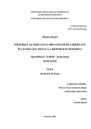 MINISTERUL EDUCAŢIEI ŞI TINERETULUI
AL REPUBLICII MOLDOVA
UNIVERSITATEA DE STAT DIN MOLDOVA
Cu titlu de manuscris
CZU: 343.847(478)(094)
Martin Daniel
MĂSURILE ALTERNATIVE PRIVAŢIUNII DE LIBERTATE
ÎN LEGISLAŢIA PENALĂ A REPUBLICII MOLDOVA
Specialitatea: 12.00.08 – drept penal
(drept penal)
TEZĂ
de doctor în drept
Conducător ştiinţific:
Moraru Victor, doctor în drept,
conferenţiar universitar
Autor:
Martin Daniel
Chişinău, 2008
 