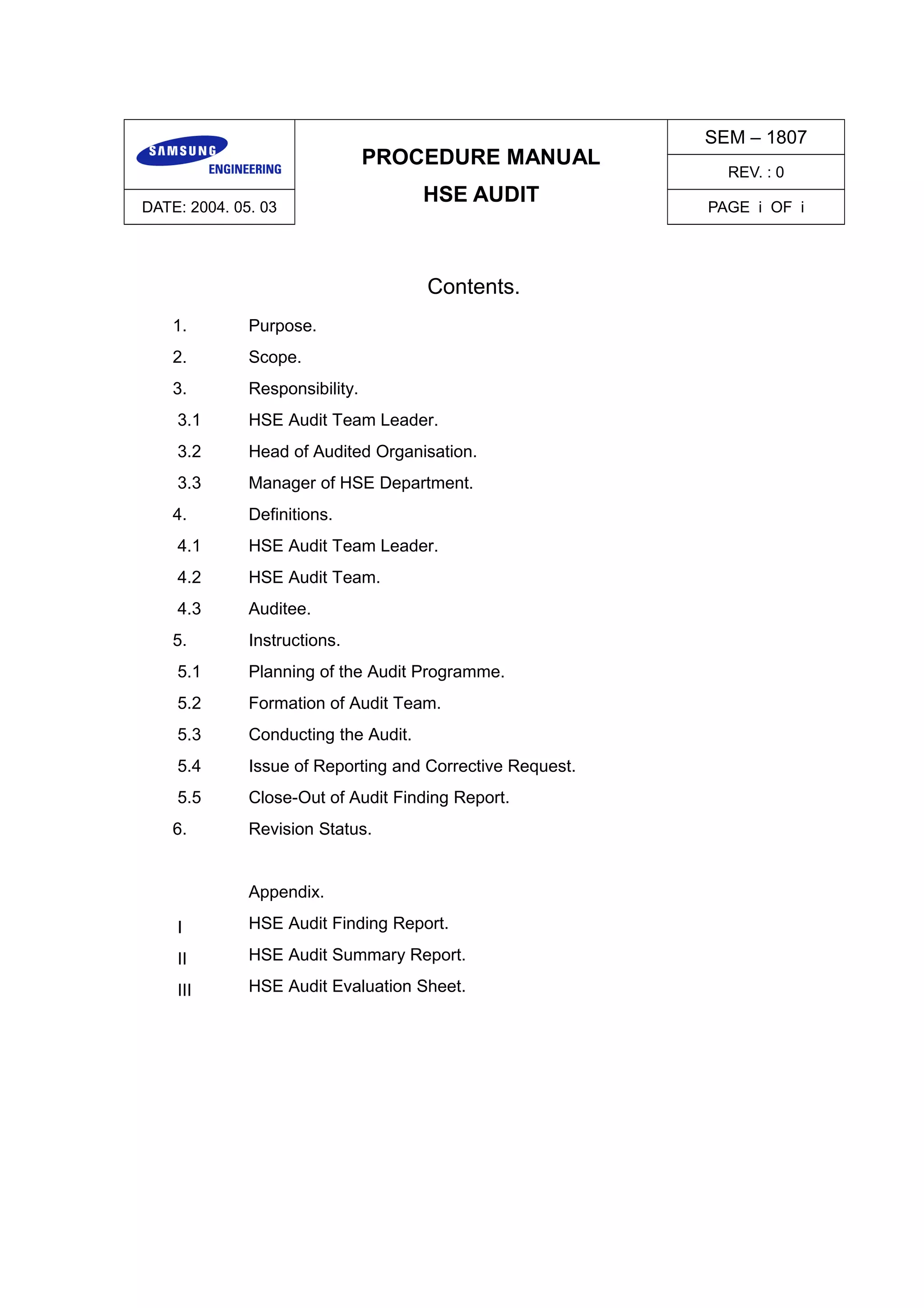 PROCEDURE MANUAL
HSE AUDIT
SEM – 1807
REV. : 0
DATE: 2004. 05. 03 PAGE i OF i
Contents.
1. Purpose.
2. Scope.
3. Responsibility.
3.1 HSE Audit Team Leader.
3.2 Head of Audited Organisation.
3.3 Manager of HSE Department.
4. Definitions.
4.1 HSE Audit Team Leader.
4.2 HSE Audit Team.
4.3 Auditee.
5. Instructions.
5.1 Planning of the Audit Programme.
5.2 Formation of Audit Team.
5.3 Conducting the Audit.
5.4 Issue of Reporting and Corrective Request.
5.5 Close-Out of Audit Finding Report.
6. Revision Status.
Appendix.
Ⅰ HSE Audit Finding Report.
Ⅱ HSE Audit Summary Report.
Ⅲ HSE Audit Evaluation Sheet.
 