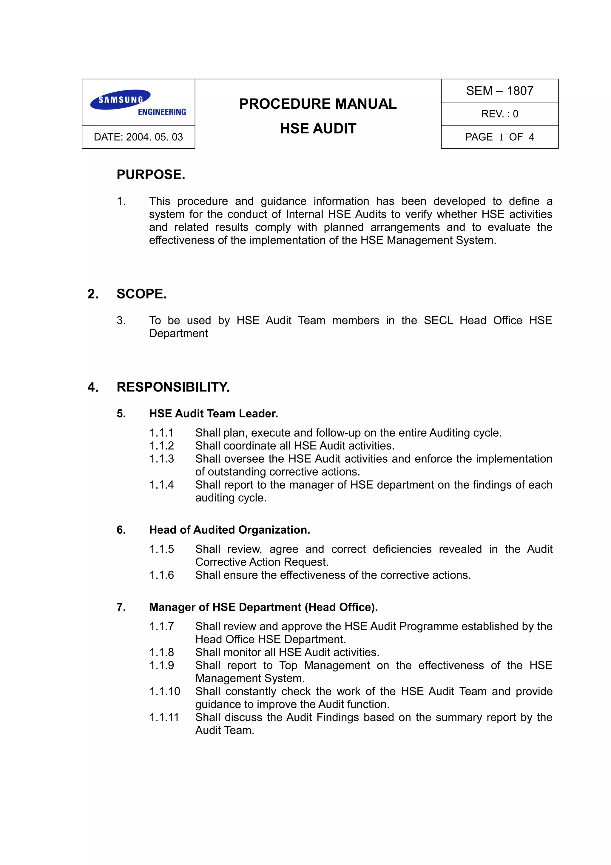 PROCEDURE MANUAL
HSE AUDIT
SEM – 1807
REV. : 0
DATE: 2004. 05. 03 PAGE 1 OF 4
PURPOSE.
1. This procedure and guidance information has been developed to define a
system for the conduct of Internal HSE Audits to verify whether HSE activities
and related results comply with planned arrangements and to evaluate the
effectiveness of the implementation of the HSE Management System.
2. SCOPE.
3. To be used by HSE Audit Team members in the SECL Head Office HSE
Department
4. RESPONSIBILITY.
5. HSE Audit Team Leader.
1.1.1 Shall plan, execute and follow-up on the entire Auditing cycle.
1.1.2 Shall coordinate all HSE Audit activities.
1.1.3 Shall oversee the HSE Audit activities and enforce the implementation
of outstanding corrective actions.
1.1.4 Shall report to the manager of HSE department on the findings of each
auditing cycle.
6. Head of Audited Organization.
1.1.5 Shall review, agree and correct deficiencies revealed in the Audit
Corrective Action Request.
1.1.6 Shall ensure the effectiveness of the corrective actions.
7. Manager of HSE Department (Head Office).
1.1.7 Shall review and approve the HSE Audit Programme established by the
Head Office HSE Department.
1.1.8 Shall monitor all HSE Audit activities.
1.1.9 Shall report to Top Management on the effectiveness of the HSE
Management System.
1.1.10 Shall constantly check the work of the HSE Audit Team and provide
guidance to improve the Audit function.
1.1.11 Shall discuss the Audit Findings based on the summary report by the
Audit Team.
 