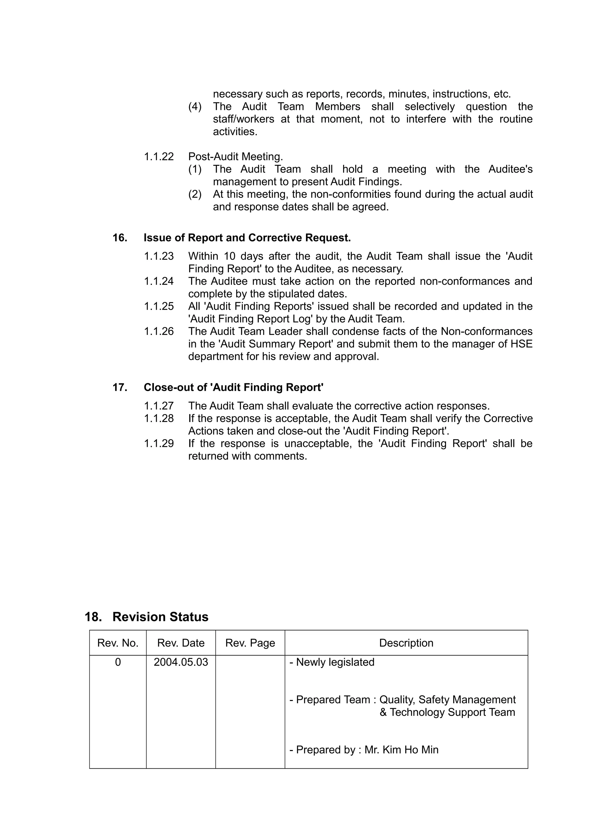 necessary such as reports, records, minutes, instructions, etc.
(4) The Audit Team Members shall selectively question the
staff/workers at that moment, not to interfere with the routine
activities.
1.1.22 Post-Audit Meeting.
(1) The Audit Team shall hold a meeting with the Auditee's
management to present Audit Findings.
(2) At this meeting, the non-conformities found during the actual audit
and response dates shall be agreed.
16. Issue of Report and Corrective Request.
1.1.23 Within 10 days after the audit, the Audit Team shall issue the 'Audit
Finding Report' to the Auditee, as necessary.
1.1.24 The Auditee must take action on the reported non-conformances and
complete by the stipulated dates.
1.1.25 All 'Audit Finding Reports' issued shall be recorded and updated in the
'Audit Finding Report Log' by the Audit Team.
1.1.26 The Audit Team Leader shall condense facts of the Non-conformances
in the 'Audit Summary Report' and submit them to the manager of HSE
department for his review and approval.
17. Close-out of 'Audit Finding Report'
1.1.27 The Audit Team shall evaluate the corrective action responses.
1.1.28 If the response is acceptable, the Audit Team shall verify the Corrective
Actions taken and close-out the 'Audit Finding Report'.
1.1.29 If the response is unacceptable, the 'Audit Finding Report' shall be
returned with comments.
18. Revision Status
Rev. No. Rev. Date Rev. Page Description
0 2004.05.03 - Newly legislated
- Prepared Team : Quality, Safety Management
& Technology Support Team
- Prepared by : Mr. Kim Ho Min
 