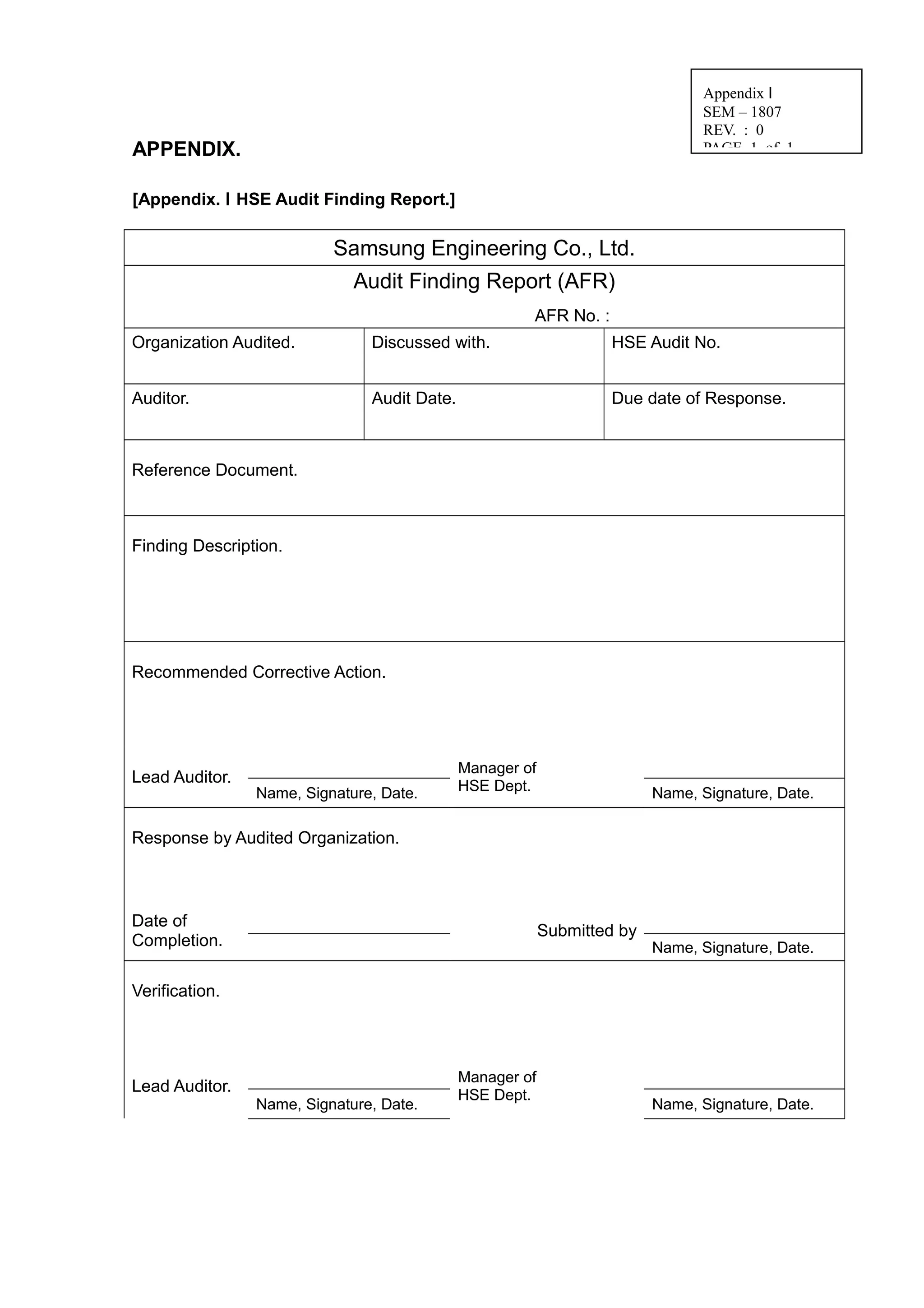 APPENDIX.
[Appendix. Ⅰ HSE Audit Finding Report.]
Samsung Engineering Co., Ltd.
Audit Finding Report (AFR)
AFR No. :
Organization Audited. Discussed with. HSE Audit No.
Auditor. Audit Date. Due date of Response.
Reference Document.
Finding Description.
Recommended Corrective Action.
Lead Auditor.
Manager of
HSE Dept.Name, Signature, Date. Name, Signature, Date.
Response by Audited Organization.
Date of
Completion.
Submitted by
Name, Signature, Date.
Verification.
Lead Auditor.
Manager of
HSE Dept.
Name, Signature, Date. Name, Signature, Date.
Appendix Ⅰ
SEM – 1807
REV. : 0
PAGE 1 of 1
 