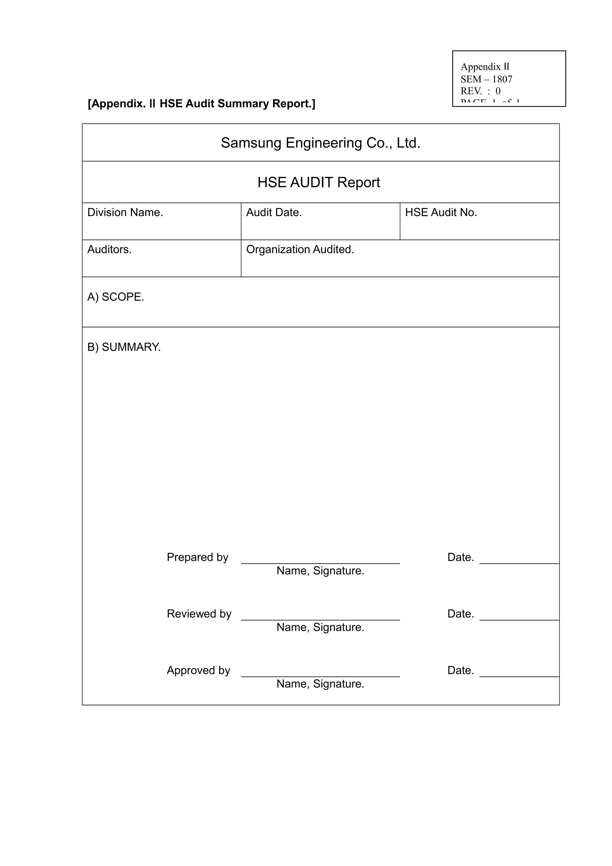 [Appendix. Ⅱ HSE Audit Summary Report.]
Samsung Engineering Co., Ltd.
HSE AUDIT Report
Division Name. Audit Date. HSE Audit No.
Auditors. Organization Audited.
A) SCOPE.
B) SUMMARY.
Prepared by Date.
Name, Signature.
Reviewed by Date.
Name, Signature.
Approved by Date.
Name, Signature.
Appendix Ⅱ
SEM – 1807
REV. : 0
PAGE 1 of 1
 