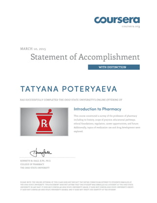 coursera.org
Statement of Accomplishment
WITH DISTINCTION
MARCH 10, 2015
TATYANA POTERYAEVA
HAS SUCCESSFULLY COMPLETED THE OHIO STATE UNIVERSITY'S ONLINE OFFERING OF
Introduction to Pharmacy
This course constituted a survey of the profession of pharmacy
including its history, scope of practice, educational pathways,
ethical foundations, regulation, career opportunities, and future.
Additionally, topics of medication use and drug development were
explored.
KENNETH M. HALE, R.PH., PH.D.
COLLEGE OF PHARMACY
THE OHIO STATE UNIVERSITY
PLEASE NOTE: THE ONLINE OFFERING OF THIS CLASS DOES NOT REFLECT THE ENTIRE CURRICULUM OFFERED TO STUDENTS ENROLLED AT
THE OHIO STATE UNIVERSITY. THIS STATEMENT DOES NOT AFFIRM THAT THIS STUDENT WAS ENROLLED AS A STUDENT AT THE OHIO STATE
UNIVERSITY IN ANY WAY. IT DOES NOT CONFER AN OHIO STATE UNIVERSITY GRADE; IT DOES NOT CONFER OHIO STATE UNIVERSITY CREDIT;
IT DOES NOT CONFER AN OHIO STATE UNIVERSITY DEGREE; AND IT DOES NOT VERIFY THE IDENTITY OF THE STUDENT.
 