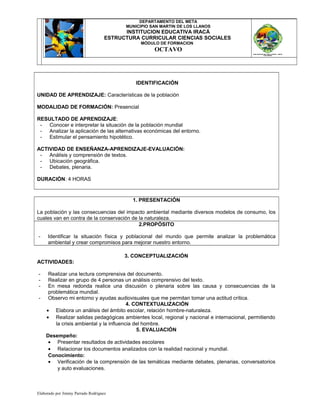 DEPARTAMENTO DEL META
MUNICIPIO SAN MARTIN DE LOS LLANOS
INSTITUCION EDUCATIVA IRACÁ
ESTRUCTURA CURRICULAR CIENCIAS SOCIALES
MÓDULO DE FORMACION
OCTAVO
IDENTIFICACIÓN
UNIDAD DE APRENDIZAJE: Características de la población
MODALIDAD DE FORMACIÓN: Presencial
RESULTADO DE APRENDIZAJE:
- Conocer e interpretar la situación de la población mundial
- Analizar la aplicación de las alternativas económicas del entorno.
- Estimular el pensamiento hipotético.
ACTIVIDAD DE ENSEÑANZA-APRENDIZAJE-EVALUACIÓN:
- Análisis y comprensión de textos.
- Ubicación geográfica.
- Debates, plenaria.
DURACIÓN: 4 HORAS
1. PRESENTACIÓN
La población y las consecuencias del impacto ambiental mediante diversos modelos de consumo, los
cuales van en contra de la conservación de la naturaleza.
2.PROPÓSITO
- Identificar la situación física y poblacional del mundo que permite analizar la problemática
ambiental y crear compromisos para mejorar nuestro entorno.
3. CONCEPTUALIZACIÓN
ACTIVIDADES:
- Realizar una lectura comprensiva del documento.
- Realizar en grupo de 4 personas un análisis comprensivo del texto.
- En mesa redonda realice una discusión o plenaria sobre las causa y consecuencias de la
problemática mundial.
- Observo mi entorno y ayudas audiovisuales que me permitan tomar una actitud crítica.
4. CONTEXTUALIZACIÓN
• Elabora un análisis del ámbito escolar, relación hombre-naturaleza.
• Realizar salidas pedagógicas ambientes local, regional y nacional e internacional, permitiendo
la crisis ambiental y la influencia del hombre.
5. EVALUACIÓN
Desempeño:
• Presentar resultados de actividades escolares
• Relacionar los documentos analizados con la realidad nacional y mundial.
Conocimiento:
• Verificación de la comprensión de las temáticas mediante debates, plenarias, conversatorios
y auto evaluaciones.
Elaborado por Jimmy Parrado Rodríguez
 