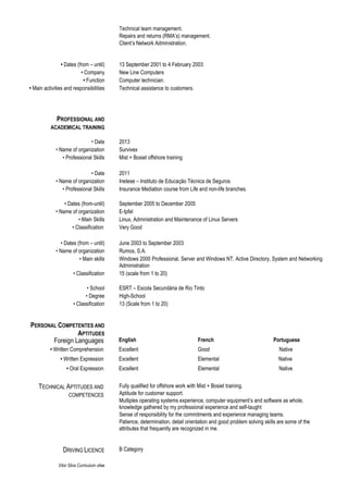 Vítor Silva Curriculum vitae
Technical team management.
Repairs and returns (RMA’s) management.
Client’s Network Administration.
• Dates (from – until) 13 September 2001 to 4 February 2003
• Company New Line Computers
• Function Computer technician.
• Main activities and responsibilities Technical assistance to customers.
PROFESSIONAL AND
ACADEMICAL TRAINING
• Date 2013
• Name of organization Survivex
• Professional Skills Mist + Bosiet offshore training
• Date 2011
• Name of organization Inetese – Instituto de Educação Técnica de Seguros
• Professional Skills Insurance Mediation course from Life and non-life branches.
• Dates (from-until) September 2005 to December 2005
• Name of organization E-Ipfel
• Main Skills Linux, Administration and Maintenance of Linux Servers
• Classification Very Good
• Dates (from – until) June 2003 to September 2003
• Name of organization Rumos, S.A.
• Main skills Windows 2000 Professional, Server and Windows NT, Active Directory, System and Networking
Administration
• Classification 15 (scale from 1 to 20)
• School ESRT – Escola Secundária de Rio Tinto
• Degree High-School
• Classification 13 (Scale from 1 to 20)
Foreign Languages English French Portuguese
• Written Comprehension Excellent Good Native
• Written Expression Excellent Elemental Native
• Oral Expression Excellent Elemental Native
TECHNICAL APTITUDES AND
COMPETENCES
Fully qualified for offshore work with Mist + Bosiet training.
Aptitude for customer support.
Multiples operating systems experience, computer equipment’s and software as whole,
knowledge gathered by my professional experience and self-taught
Sense of responsibility for the commitments and experience managing teams.
Patience, determination, detail orientation and good problem solving skills are some of the
attributes that frequently are recognized in me.
DRIVING LICENCE B Category
PERSONAL COMPETENTES AND
APTITUDES
 