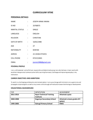CURRICULUM VITAE
PERSONAL DETAILS
NAME : JOSEPH MINAI MAINA
ID NO : 26768075
MARITAL STATUS : SINGLE
LANGUEGE : ENGLISH
RELIGION : CHRISTIAN
DATE OF BIRTH : 10/01/1988
AGE : 27
NATIONALITY : KENYAN
ADRESS : 22-10106 OTHAYA
CELL PHONE : 0722153043
EMAIL : josmin1988@gmail.com
PESONAL PROFILE
I am a self esteemed and self driven responsibleand determined young man who believes in team work with
excellent interpersonal communication skills.Learningfrom every challengeand improvingeveryday is my
motivation.
CARRER OBJECTIVES AND AMBITIONS
To work in a challengingand dynamic environment where I can causechange with minimal or no supervision and
propagate corporategoals as well as my careers skillsthrough self motivation toward technological development.
EDUCATIONAL BACKGROUND
YEAR INTSITUTION ACHIVEMENT
2011-2013 Nyeri Technical Training
Institute
Attained a pass
2004-2008 Kagonye Secondary School Attained a mean grade of C
(plain)
1995-2003 Gatugi Primary School KNEC
 