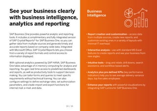 See your business clearly
with business intelligence,
analytics and reporting
SAP Business One provides powerful analytic and reporting
tools. It includes a complimentary and fully integrated version
of SAP Crystal Reports® for SAP Business One, so you can
gather data from multiple sources and generate timely and
accurate reports based on company-wide data. Integrated
with Microsoft Office, SAP Crystal Reports lets you choose
from a variety of report formats and control access to
information displayed.
With optional analytics powered by SAP HANA, SAP Business
One takes advantage of in memory computing for analysis and
reporting. You gain real-time access to predefined dashboards
and reports, as well as productivity tools to support decision-
making. You can tailor forms and queries to meet specific
requirements without technical training. You can also
configure settings to define exchange rates, set authorization
parameters, and create import and export functions for
internal mail, e-mail, and data.
Business
Intelligence
• Report creation and customization – access data
from multiple sources, create new reports, and
customize existing ones in a variety of layouts with
minimal IT overhead.
• Interactive analysis – use with standard MS Excel
features to create reports and see your business from
new angles.
• Intuitive tools – drag and relate, drill downs, search
assistance, and workflow-based alerts.
•	Analytics plus pre-defined KPIs (key performance
indicators) help you to see average delivery variance
days, top five sales employees
•	Enhance your reports with powerful visualizations by
integrating SAP Lumira for SAP Business One.
10 / 16
 