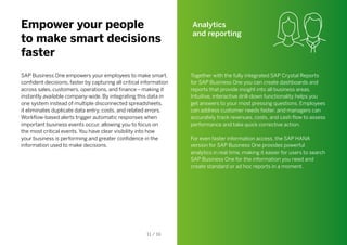 Empower your people
to make smart decisions
faster
SAP Business One empowers your employees to make smart,
confident decisions, faster by capturing all critical information
across sales, customers, operations, and finance – making it
instantly available company-wide. By integrating this data in
one system instead of multiple disconnected spreadsheets,
it eliminates duplicate data entry, costs, and related errors.
Workflow-based alerts trigger automatic responses when
important business events occur, allowing you to focus on
the most critical events. You have clear visibility into how
your business is performing and greater confidence in the
information used to make decisions.
Analytics
and reporting
Together with the fully integrated SAP Crystal Reports
for SAP Business One you can create dashboards and
reports that provide insight into all business areas.
Intuitive, interactive drill-down functionality helps you
get answers to your most pressing questions. Employees
can address customer needs faster, and managers can
accurately track revenues, costs, and cash flow to assess
performance and take quick corrective action.
For even faster information access, the SAP HANA
version for SAP Business One provides powerful
analytics in real time, making it easier for users to search
SAP Business One for the information you need and
create standard or ad hoc reports in a moment.
11 / 16
 