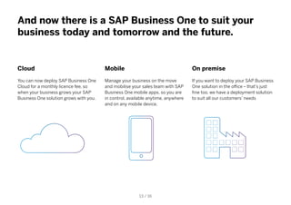 And now there is a SAP Business One to suit your
business today and tomorrow and the future.
Cloud
You can now deploy SAP Business One
Cloud for a monthly licence fee, so
when your business grows your SAP
Business One solution grows with you.
Mobile
Manage your business on the move
and mobilise your sales team with SAP
Business One mobile apps, so you are
in control, available anytime, anywhere
and on any mobile device.
On premise
If you want to deploy your SAP Business
One solution in the office – that’s just
fine too, we have a deployment solution
to suit all our customers’ needs
13 / 16
 