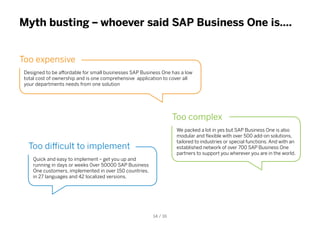 Myth busting – whoever said SAP Business One is….
Too expensive
Designed to be affordable for small businesses SAP Business One has a low
total cost of ownership and is one comprehensive application to cover all
your departments needs from one solution
Too complex
We packed a lot in yes but SAP Business One is also
modular and flexible with over 500 add-on solutions,
tailored to industries or special functions. And with an
established network of over 700 SAP Business One
partners to support you wherever you are in the world.
Too difficult to implement
Quick and easy to implement – get you up and
running in days or weeks 0ver 50000 SAP Business
One customers, implemented in over 150 countries,
in 27 languages and 42 localized versions.
14 / 16
 