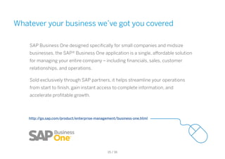 Whatever your business we’ve got you covered
SAP Business One designed specifically for small companies and midsize
businesses, the SAP® Business One application is a single, affordable solution
for managing your entire company – including financials, sales, customer
relationships, and operations.
Sold exclusively through SAP partners, it helps streamline your operations
from start to finish, gain instant access to complete information, and
accelerate profitable growth.
http://go.sap.com/product/enterprise-management/business-one.html
15 / 16
 