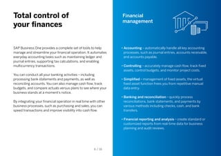 Total control of
your finances
Financial
management
SAP Business One provides a complete set of tools to help
manage and streamline your financial operation. It automates
everyday accounting tasks such as maintaining ledger and
journal entries, supporting tax calculations, and enabling
multicurrency transactions.
You can conduct all your banking activities – including
processing bank statements and payments, as well as
reconciling accounts. You can also manage cash flow, track
budgets, and compare actuals versus plans to see where your
business stands at a moment’s notice.
By integrating your financial operation in real time with other
business processes, such as purchasing and sales, you can
speed transactions and improve visibility into cash flow.
• Accounting – automatically handle all key accounting
processes, such as journal entries, accounts receivable,
and accounts payable.
• Controlling – accurately manage cash flow, track fixed
assets, control budgets, and monitor project costs.
• Simplified – management of fixed assets, the virtual
fixed asset function frees you from repetitive manual
data entry.
• Banking and reconciliation – quickly process
reconciliations, bank statements, and payments by
various methods including checks, cash, and bank
transfers.
• Financial reporting and analysis – create standard or
customized reports from real-time data for business
planning and audit reviews.
6 / 16
 