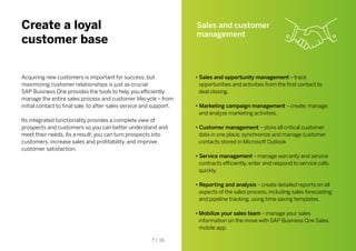 Create a loyal
customer base
Acquiring new customers is important for success, but
maximizing customer relationships is just as crucial.
SAP Business One provides the tools to help you efficiently
manage the entire sales process and customer lifecycle – from
initial contact to final sale, to after-sales service and support.
Its integrated functionality provides a complete view of
prospects and customers so you can better understand and
meet their needs. As a result, you can turn prospects into
customers, increase sales and profitability, and improve
customer satisfaction.
Sales and customer
management
• Sales and opportunity management – track
opportunities and activities from the first contact to
deal closing.
• Marketing campaign management – create, manage,
and analyze marketing activities.
• Customer management – store all critical customer
data in one place, synchronize and manage customer
contacts stored in Microsoft Outlook
• Service management – manage warranty and service
contracts efficiently, enter and respond to service calls
quickly.
• Reporting and analysis – create detailed reports on all
aspects of the sales process, including sales forecasting
and pipeline tracking, using time saving templates.
•	Mobilize your sales team – manage your sales
information on the move with SAP Business One Sales
mobile app.
7 / 16
 