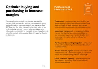 Optimize buying and
purchasing to increase
margins
Every small business needs a systematic approach to
managing the procurement process, from requesting vendor
quotes, to creating purchase requests and paying vendors.
SAP Business One helps manage the complete order-to-pay
cycle, including receipts, invoices, returns, and payments.
Integrated reporting tools let you easily compare suppliers and
prices to negotiate better deals and identify opportunities for
cost savings.
Purchasing and
inventory control
• Procurement – create purchase requests, POs, and
goods receipts; link purchasing documents and view
document trails for audit purposes; and manage
returns, additional expenses, and multiple currencies.
• Master data management – manage detailed data
in a user-friendly interface, view account balance
and purchase analyses, and maintain detailed item
purchasing information with price lists and tax
information.
• Warehouse and accounting integration – achieve real-
time synchronization of goods receipts and inventory
warehouse levels;
• Process accounts payable invoices, cancellations, and
credit memos with a PO reference; plan your material
needs; and schedule your purchases accordingly
• Easier, up-to-date reporting – generate reports with
real-time data and display them in various report
formats or dashboards.
8 / 16
 