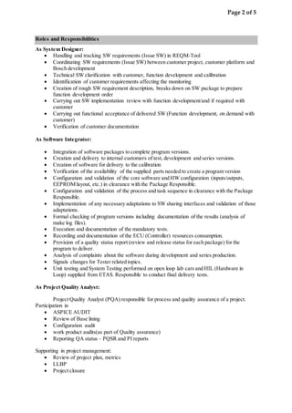 Page 2 of 5
Roles and Responsibilities
As System Designer:
 Handling and tracking SW requirements (Issue SW) in REQM-Tool
 Coordinating SW requirements (Issue SW) between customer project, customer platform and
Bosch development
 Technical SW clarification with customer, function development and calibration
 Identification of customer requirements affecting the monitoring
 Creation of rough SW requirement description, breaks down on SW package to prepare
function development order
 Carrying out SW implementation review with function development/and if required with
customer
 Carrying out functional acceptance of delivered SW (Function development, on demand with
customer)
 Verification of customer documentation
As Software Integrator:
 Integration of software packages to complete program versions.
 Creation and delivery to internal customers of test, development and series versions.
 Creation of software for delivery to the calibration
 Verification of the availability of the supplied parts needed to create a program version
 Configuration and validation of the core software and HW configuration (inputs/outputs,
EEPROM layout, etc.) in clearance with the Package Responsible.
 Configuration and validation of the process and task sequence in clearance with the Package
Responsible.
 Implementation of any necessary adaptations to SW sharing interfaces and validation of those
adaptations.
 Formal checking of program versions including documentation of the results (analysis of
make log files).
 Execution and documentation of the mandatory tests.
 Recording and documentation of the ECU (Controller) resources consumption.
 Provision of a quality status report (review and release status for each package) for the
program to deliver.
 Analysis of complaints about the software during development and series production.
 Signals changes for Tester related topics.
 Unit testing and System Testing performed on open loop lab cars and HIL (Hardware in
Loop) supplied from ETAS. Responsible to conduct final delivery tests.
As Project Quality Analyst:
Project Quality Analyst (PQA) responsible for process and quality assurance of a project.
Participation in
 ASPICE AUDIT
 Review of Base lining
 Configuration audit
 work product audits(as part of Quality assurance)
 Reporting QA status – PQSR and PI reports
Supporting in project management:
 Review of project plan, metrics
 LLBP
 Project closure
 