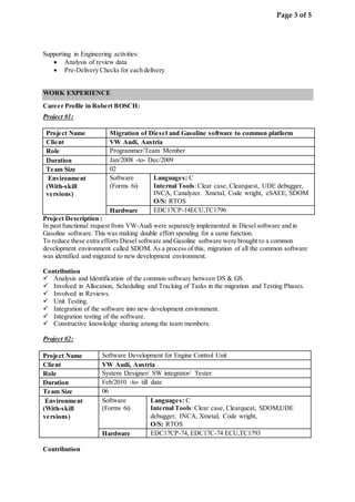 Page 3 of 5
Supporting in Engineering activities:
 Analysis of review data
 Pre-Delivery Checks for each delivery
WORK EXPERIENCE
Career Profile in Robert BOSCH:
Project #1:
Project Name Migration of Diesel and Gasoline software to common platform
Client VW Audi, Austria
Role Programmer/Team Member
Duration Jan/2008 -to- Dec/2009
Team Size 02
Environment
(With-skill
versions)
Software
(Forms 6i)
Languages: C
Internal Tools:Clear case, Clearquest, UDE debugger,
INCA, Canalyzer. Xmetal, Code wright, eSAEE, SDOM
O/S: RTOS
Hardware EDC17CP-14ECU,TC1796
Project Description :
In past functional request from VW-Audi were separately implemented in Diesel software and in
Gasoline software. This was making double effort spending for a same function.
To reduce these extra efforts Diesel software and Gasoline software were brought to a common
development environment called SDOM. As a process of this, migration of all the common software
was identified and migrated to new development environment.
Contribution
 Analysis and Identification of the common software between DS & GS.
 Involved in Allocation, Scheduling and Tracking of Tasks in the migration and Testing Phases.
 Involved in Reviews.
 Unit Testing.
 Integration of the software into new development environment.
 Integration testing of the software.
 Constructive knowledge sharing among the team members.
Project #2:
Project Name Software Development for Engine Control Unit
Client VW Audi, Austria
Role System Designer/ SW integrator/ Tester
Duration Feb/2010 -to- till date
Team Size 06
Environment
(With-skill
versions)
Software
(Forms 6i)
Languages: C
Internal Tools:Clear case, Clearqueat, SDOM,UDE
debugger, INCA, Xmetal, Code wright,
O/S: RTOS
Hardware EDC17CP-74, EDC17C-74 ECU,TC1793
Contribution
 