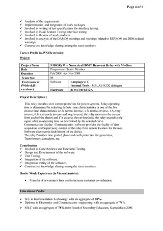 Page 4 of 5
 Analysis of the requirements
 Implementation and integration of work packages
 Involved in writing of test specifications for interface testing.
 Involved in Basic Feature Testing, interface testing.
 Involved in Review of work products.
 Involved in analysis of the DAMOS warnings and warnings related to EEPROM and DSM related
warnings.
 Constructive knowledge sharing among the team members
Career Profile in JVS Electronics:
Project:
Project Name NIDOReM – Numerical IDMT Draw-out Relay with Modbus
Role Programmer/Team Member
Duration Feb/2008 -to- Nov/2008
Team Size 04
Environment
(With-skill
versions)
Software Languages: C
Internal Tools : MPLAB ICD2 debugger
Hardware dsPIC30F6012A
Project Description :
This relay provides over current protection for power systems. Relay operating
time is determined by selecting definite time characteristics or one of the five
inverse time characteristics i.e.3s normal inverse, 1.3s normal inverse, 1.5s very
inverse, 0.8s extremely inverse and long inverse).the relay measures the current
from each of the phases and if it exceeds the set threshold, the relay extends a trip
signal after an operating time as determined by the selected curve.
Communication facility: Communication software provides the facility of data
acquisition and Supervisory control of the relay from remote location for the user.
Software also records fault history of the device.
The relay Provides time graded phase and earth protection for generators,
Transformers,capacitors, etc.
Contribution
 Involved in Code Reviews and Functional Testing.
 Design and Development of the software.
 Unit Testing.
 Integration of the software.
 Integration testing of the software.
 Constructive knowledge sharing among the team members.
Onsite Work Experience (in Vienna/Austria):
 Transfer of new project lines and to increase customer co-ordination.
Educational Profile
 B.E. in Instrumentation Technology with an aggregate of 70%.
 Diploma in Electronics and Communication engineering with an aggregate of 74%.
 SSLC with an aggregate of 78% from Board of Secondary Education, Karnataka in 2000.
 