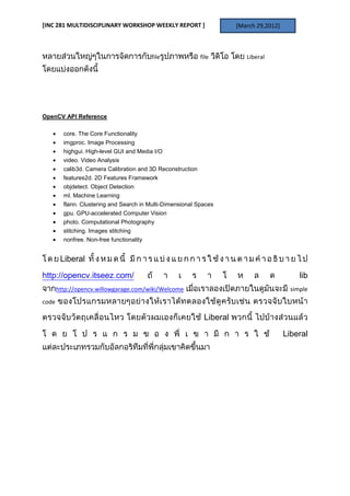 [INC 281 MULTIDISCIPLINARY WORKSHOP WEEKLY REPORT ]                     [March 29,2012]



                                           file              file          Liberal




OpenCV API Reference

         core. The Core Functionality
         imgproc. Image Processing
         highgui. High-level GUI and Media I/O
         video. Video Analysis
         calib3d. Camera Calibration and 3D Reconstruction
         features2d. 2D Features Framework
         objdetect. Object Detection
         ml. Machine Learning
         flann. Clustering and Search in Multi-Dimensional Spaces
         gpu. GPU-accelerated Computer Vision
         photo. Computational Photography
         stitching. Images stitching
         nonfree. Non-free functionality


        Liberal
http://opencv.itseez.com/                                                                      lib
       http://opencv.willowgarage.com/wiki/Welcome                                          simple
code

                                                              Liberal

                                                                                          Liberal
 