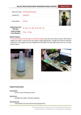 [INC 281 MULTIDISCIPLINARY WORKSHOP WEEKLY REPORT]                         May 9, 2012


   Name-Surname Mr.Nattapat Boonpat

    Student ID.       54261510


   Group Name         Instinct


Engineering Team
                      M Boss Yui Ball Kung Mic Eui
    Members
 Product Design
                      P’Jup      P’Ploy
 Team Members

Weekly Progress
 This week I helped a friend make a new Power Supply. Since the circuit does not work. We need to
 design and make a new circuit to the power supply appropriate. I bought the device at Banmoh
 with friend. The program has not changed but the problem of carbon gas sensors we are currently
 performing fix.




Engineering Analysis

Strong Point
        Circuit is small. And easy to carry.

Week Point
      Cumbersome cables. And hard soldering.

Next Week Job
      I will develop and work with the team beyond this.

                                          Department of Control System and Instrumentation Engineering
                                             KING MONGKUT’s UNIVERSITY OF TECHNOLOGY THONBURI
 