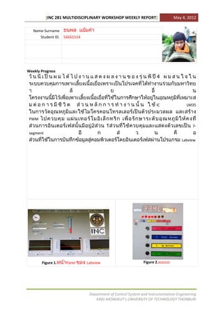 [INC 281 MULTIDISCIPLINARY WORKSHOP WEEKLY REPORT]                   May 4, 2012

   Name-Surname
       Student ID. 54261514




Weekly Progress




                                                                    IC                LM35


 PWM
                                                                                         7-
 segment
                                                                                    Labview




       Figure 1.    Panel     Labview                        Figure 2.xzzzzzz




                               Department of Control System and Instrumentation Engineering
                                  KING MONGKUT’s UNIVERSITY OF TECHNOLOGY THONBURI
 