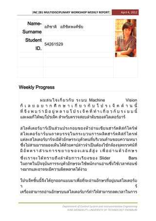 [INC 281 MULTIDISCIPLINARY WORKSHOP WEEKLY REPORT]               April 4, 2012


   Name-
 Surname
  Student
             54261529
       ID.




Weekly Progress

                                             Machine                      Vision




                                                     Slider                  Bars




                        Department of Control System and Instrumentation Engineering
                           KING MONGKUT’s UNIVERSITY OF TECHNOLOGY THONBURI
 