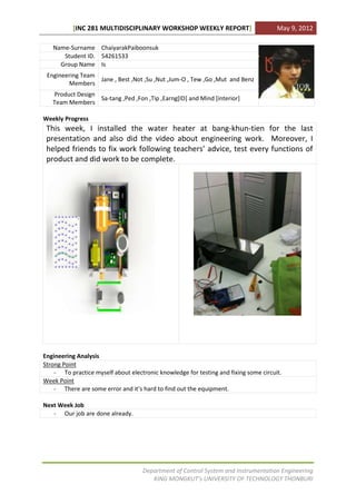 [INC 281 MULTIDISCIPLINARY WORKSHOP WEEKLY REPORT]                         May 9, 2012

   Name-Surname ChaiyarakPaiboonsuk
      Student ID. 54261533
     Group Name Is
 Engineering Team
                  Jane , Best ,Not ,Su ,Nut ,Jum-O , Tew ,Go ,Mut and Benz
        Members
   Product Design
                  Sa-tang ,Ped ,Fon ,Tip ,Earng[ID] and Mind [interior]
   Team Members

Weekly Progress
 This week, I installed the water heater at bang-khun-tien for the last
 presentation and also did the video about engineering work. Moreover, I
 helped friends to fix work following teachers’ advice, test every functions of
 product and did work to be complete.




Engineering Analysis
Strong Point
    - To practice myself about electronic knowledge for testing and fixing some circuit.
Week Point
    - There are some error and it’s hard to find out the equipment.

Next Week Job
   - Our job are done already.




                                    Department of Control System and Instrumentation Engineering
                                       KING MONGKUT’s UNIVERSITY OF TECHNOLOGY THONBURI
 