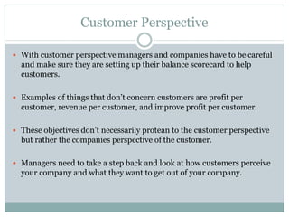 Customer Perspective
 With customer perspective managers and companies have to be careful
and make sure they are setting up their balance scorecard to help
customers.
 Examples of things that don’t concern customers are profit per
customer, revenue per customer, and improve profit per customer.
 These objectives don’t necessarily protean to the customer perspective
but rather the companies perspective of the customer.
 Managers need to take a step back and look at how customers perceive
your company and what they want to get out of your company.
 