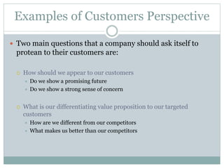 Examples of Customers Perspective
 Two main questions that a company should ask itself to
protean to their customers are:
 How should we appear to our customers
 Do we show a promising future
 Do we show a strong sense of concern
 What is our differentiating value proposition to our targeted
customers
 How are we different from our competitors
 What makes us better than our competitors
 