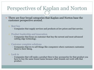 Perspectives of Kaplan and Norton
 There are four broad categories that Kaplan and Norton base the
customer perspective around.
 Best buy
 Companies that supply services and products at low prices and fast service.
 Product leadership and innovation
 Companies that focus on customer that buy the newest and most advanced
cutting edge technology.
 Customer complete solutions
 Companies that try to sell things like computers where customers customize
them to their liking.
 Lock in
 Companies that will make a product then to buy accessories for that product you
have to buy the same brand name because other brands out work with that
product.
 
