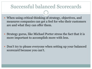 Successful balanced Scorecards
 When using critical thinking of strategy, objectives, and
measures companies can get a feel for who their customers
are and what they can offer them.
 Strategy gurus, like Michael Porter stress the fact that it is
more important to accomplish more with less.
 Don’t try to please everyone when setting up your balanced
scorecard because you can’t.
 