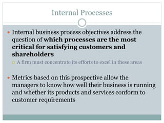 Internal Processes
 Internal business process objectives address the
question of which processes are the most
critical for satisfying customers and
shareholders
 A firm must concentrate its efforts to excel in these areas
 Metrics based on this prospective allow the
managers to know how well their business is running
and whether its products and services conform to
customer requirements
 