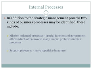 Internal Processes
 In addition to the strategic management process two
kinds of business processes may be identified, these
include:
 Mission-oriented processes - special functions of government
offices which often involve many unique problems in their
processes
 Support processes - more repetitive in nature.
 