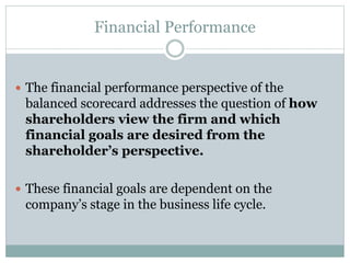 Financial Performance
 The financial performance perspective of the
balanced scorecard addresses the question of how
shareholders view the firm and which
financial goals are desired from the
shareholder’s perspective.
 These financial goals are dependent on the
company’s stage in the business life cycle.
 