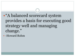 “A balanced scorecard system
provides a basis for executing good
strategy well and managing
change.”
 -Howard Rohm
 