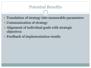 Potential Benefits
 Translation of strategy into measurable parameters
 Communication of strategy
 Alignment of individual goals with strategic
objectives
 Feedback of implementation results
 
