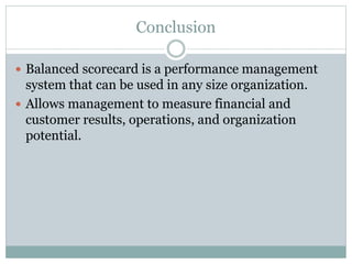 Conclusion
 Balanced scorecard is a performance management
system that can be used in any size organization.
 Allows management to measure financial and
customer results, operations, and organization
potential.
 