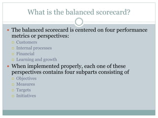What is the balanced scorecard?
 The balanced scorecard is centered on four performance
metrics or perspectives:
 Customers
 Internal processes
 Financial
 Learning and growth
 When implemented properly, each one of these
perspectives contains four subparts consisting of
 Objectives
 Measures
 Targets
 Initiatives
 