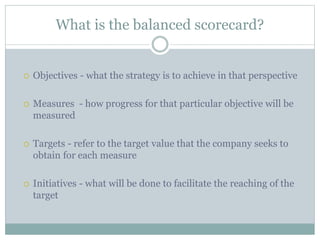 What is the balanced scorecard?
 Objectives - what the strategy is to achieve in that perspective
 Measures - how progress for that particular objective will be
measured
 Targets - refer to the target value that the company seeks to
obtain for each measure
 Initiatives - what will be done to facilitate the reaching of the
target
 