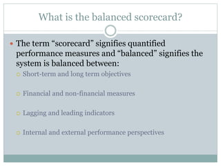 What is the balanced scorecard?
 The term “scorecard” signifies quantified
performance measures and “balanced” signifies the
system is balanced between:
 Short-term and long term objectives
 Financial and non-financial measures
 Lagging and leading indicators
 Internal and external performance perspectives
 