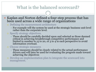 What is the balanced scorecard?
 Kaplan and Norton defined a four-step process that has
been used across a wide range of organizations
 Defining the measurement architecture
 For example will the system be used at the strategic business unit level
rather than the corporate level.
 Specify strategy objectives.
 These should be carefully decided upon and selected as those deemed
critical in achieving breakthrough competitive performance and
limited in number to 15 to 20, or 3 to 4 in each perspective to avoid
information overload.
 Choose strategic measures
 These measures should be closely related to the actual performance
drivers and will later be used for evaluating the progress made toward
achieving the objectives
 Develop an implementation plan to integrate the scorecard into
management.
 